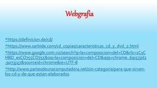 Webgrafia
*https://definicion.de/cd/
*https://www.sarbide.com/cd_copias/caracteristicas_cd_y_dvd_2.html
*https://www.google.com.co/search?q=la+composicion+del+CD&rlz=1C1C
HBD_esCO755CO755&oq=la+composicion+del+CD&aqs=chrome..69i57j0l2
.9073j1j7&sourceid=chrome&ie=UTF-8
*http://www.partesdeunacomputadora.net/sin-categoria/para-que-sirven-
los-cd-y-de-que-estan-elaborados
 