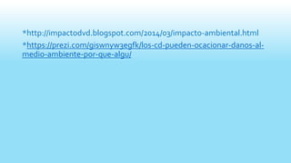 *http://impactodvd.blogspot.com/2014/03/impacto-ambiental.html
*https://prezi.com/giswnyw3egfk/los-cd-pueden-ocacionar-danos-al-
medio-ambiente-por-que-algu/
 