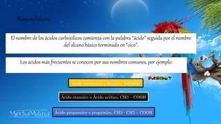 Nomenclatura:
El nombre de los ácidos carboxílicos comienza con la palabra “ácido” seguida por el nombre
del alcano básico terminado en “oico”.
Los ácidos más frecuentes se conocen por sus nombres comunes, por ejemplo:
Ácido metanoico o fórmico, HCOOH
Ácido etanoico o Ácido acético, CH3 – COOH
Ácido propanoico o propiónico, CH3 - CH2 – COOH
 