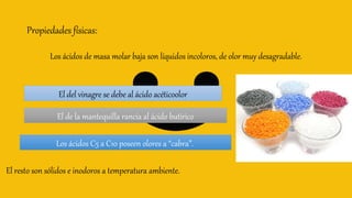 Propiedades físicas:
Los ácidos de masa molar baja son líquidos incoloros, de olor muy desagradable.
El del vinagre se debe al ácido acéticoolor
El de la mantequilla rancia al ácido butírico
Los ácidos C5 a C10 poseen olores a “cabra”.
El resto son sólidos e inodoros a temperatura ambiente.
 