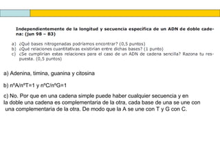 a) Adenina, timina, guanina y citosina
b) nºA/nºT=1 y nºC/nºG=1
c) No. Por que en una cadena simple puede haber cualquier secuencia y en
la doble una cadena es complementaria de la otra, cada base de una se une con
una complementaria de la otra. De modo que la A se une con T y G con C.

 