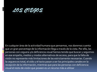 LOS CIEGOS
En cualquier área de la actividad humana que pensemos, nos daremos cuenta
que un gran porcentaje de la información llega a través de la vista. Por ello, las
personas con ceguera y/o deficiencia visual hemos tenido que buscar y seguimos
en ese empeño, medios y modos alternativos de acceso, para que la falta de
visión no represente más limitaciones de las estrictamente necesarias.Cuando
la ceguera es total, el oído y el tacto pasan a ser los principales canales en la
recepción de la información, mientras que para las personas con deficiencia
visual el resto de visión que poseen es un recurso más a utilizar