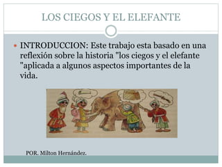LOS CIEGOS Y EL ELEFANTE
 INTRODUCCION: Este trabajo esta basado en una
reflexión sobre la historia "los ciegos y el elefante
"aplicada a algunos aspectos importantes de la
vida.
POR. Milton Hernández.
 