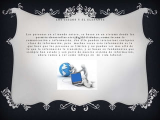 L O S C I E G O S Y E L E L E F A N T E
L a s p e r s o n a s e n e l m u n d o e n t e r o , s e b a s a n e n u n s i s t e m a d o n d e l e s
p e r m i t e d e s a r r o l l a r c i e r t a s h a b i l i d a d e s , c o m o l o s o n l a
c o m u n i c a c i ó n e i n f o r m a c i ó n , c o n e l l a p u e d e n i n t e r a c t u a r c u a l q u i e r
c l a s e d e i n f o r m a c i ó n , p e r o m u c h a s v e c e s e s t a i n f o r m a c i ó n e s l a
q u e h a c e q u e l a s p e r s o n a s s e l i m i t e n y n o p u e d a n v e r m a s a l l á d e
l o q u e l a i n f o r m a c i ó n l e t r a n s m i t e , y s e b a s a n e n f u n d a m e n t o s q u e
s i e m p r e h a n e s t a d o y s o n p a r t e d e n u e s t r a s i s t e m a d e i n f o r m a c i ó n ,
a h o r a v a m o s a v e r c o m o i n f l u y e e n m i v i d a l a b o r a l :
 