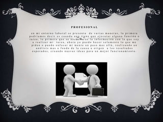 P R O F E S I O N A L
e n m i e n t o r n o l a b o r a l s e p r e s e n t a d e v a r i a s m a n e r a s , l a p r i m e r a
p o d r í a m o s d e c i r e s c u a n d o u n o t i e n e q u e e j e c u t a r a l g u n a f u n c i ó n o
t a r e a , l o p r i m e r o q u e s e n e c e s i t a e s l a i n f o r m a c i ó n c o n l a q u e v o y
a r e a l i z a r m i t a r e a , a h o r a y o p u e d o h a c e r s o l a m e n t e l o q u e m e
p i d e n o p u e d o e n f o c a r m i m e n t e u n p a s o m a s a l l á , r e a l i z a n d o u n
a n á l i s i s m a s a f o n d o d e l a c a u s a u o r i g e n a l o s r e s u l t a d o s
e s p e r a d o s , c r e a n d o n u e v a s i d e a s p a r a u n m e j o r f u n c i o n a m i e n t o .
 