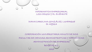 INFORMATICA EMPRESARIAL
LOS CIEGOS Y EL ELEFANTE
DIANA CAROLINA GONZÁLEZ LUMPAQUE
ID: 459214
CORPORACIÓN UNIVERSITARIA MINUTO DE DIOS
FACULTAD DE CIENCIAS ADMINISTRATIVAS Y ECONÓMICAS
ADMINISTRACIÓN DE EMPRESAS
BOGOTÁ, D.C.
2015
 