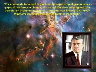 “Por encima de todo está la gloria de Dios que creó el gran universo
 y que el hombre y la ciencia, van escudriñando e investigando día
 tras día, en profunda adoración.” Wernher von Braun (1912-1977).
         Ingeniero aeroespacial; primer director de la NASA.
 