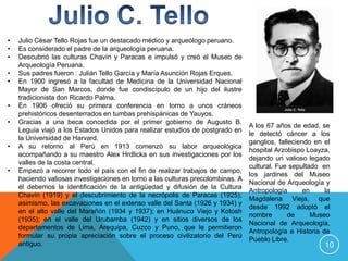 •   Julio César Tello Rojas fue un destacado médico y arqueólogo peruano.
•   Es considerado el padre de la arqueología peruana.
•   Descubrió las culturas Chavín y Paracas e impulsó y creó el Museo de
    Arqueología Peruana.
•   Sus padres fueron : Julián Tello García y María Asunción Rojas Erques.
•   En 1900 ingresó a la facultad de Medicina de la Universidad Nacional
    Mayor de San Marcos, donde fue condiscípulo de un hijo del ilustre
    tradicionista don Ricardo Palma.
•   En 1906 ofreció su primera conferencia en torno a unos cráneos
    prehistóricos desenterrados en tumbas prehispánicas de Yauyos.
•   Gracias a una beca concedida por el primer gobierno de Augusto B.
                                                                                 A los 67 años de edad, se
    Leguía viajó a los Estados Unidos para realizar estudios de postgrado en
                                                                                 le detectó cáncer a los
    la Universidad de Harvard.
                                                                                 ganglios, falleciendo en el
•   A su retorno al Perú en 1913 comenzó su labor arqueológica
                                                                                 hospital Arzobispo Loayza,
    acompañando a su maestro Alex Hrdlicka en sus investigaciones por los
                                                                                 dejando un valioso legado
    valles de la costa central.
                                                                                 cultural. Fue sepultado en
•   Empezó a recorrer todo el país con el fin de realizar trabajos de campo,
                                                                                 los jardines del Museo
    haciendo valiosas investigaciones en torno a las culturas precolombinas. A
                                                                                 Nacional de Arqueología y
    él debemos la identificación de la antigüedad y difusión de la Cultura
                                                                                 Antropología       en    la
    Chavín (1919) y el descubrimiento de la necrópolis de Paracas (1925);
                                                                                 Magdalena Vieja, que
    asimismo, las excavaciones en el extenso valle del Santa (1926 y 1934) y
                                                                                 desde 1992 adoptó el
    en el alto valle del Marañón (1934 y 1937); en Huánuco Viejo y Kotosh
                                                                                 nombre        de     Museo
    (1935); en el valle del Urubamba (1942) y en sitios diversos de los
                                                                                 Nacional de Arqueología,
    departamentos de Lima, Arequipa, Cuzco y Puno, que le permitieron
                                                                                 Antropología e Historia de
    formular su propia apreciación sobre el proceso civilizatorio del Perú
                                                                                 Pueblo Libre.
    antiguo.                                                                                              10
 