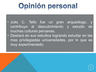 • Julio C. Tello fue un gran arqueólogo, y
  contribuyo al descubrimiento y estudio de
  muchas culturas peruanas.
• Destacó en sus estudios logrando estudiar en las
  mas privilegiadas universidades, por lo que es
  muy experimentado.




                                                11
 
