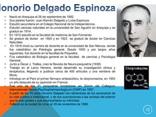 •   Nació en Arequipa el 26 de septiembre de 1892.
•   Sus padres fueron: Juan Ramón Delgado y Luisa Espinoza.
•   Estudió secundaria en el Colegio Nacional de la Independencia.
•   Estudió ciencias naturales en la universidad de San Agustín en Arequipa y se
    graduó en 1914.
•   En 1912 estudió en la facultad de medicina de San Fernando
•   Se graduó de doctor en 1920 y en 1923 se graduó de doctor en Ciencias
    Naturales
•    En 1918 inició su carrera de docente en la universidad de San Marcos, donde
    fue catedrático de Patología general. Desde 1930 y por largos años
    siguientes, fue docente en la facultad de Psquiatra.
•   Fue catedrático de Biología general en la facultad de ciencias y Psicología
    General.
•   Junto a Óscar J. Trelles, creo la Revista de Neuro-psiquiatría (1938)
•   Trabajó en el Larco Herrera, donde desarrolló su investigación clínica y
    terapéutica, llegando a publicar cerca de 400 artículos y una veintena de
    libros.
•   Introdujo en el Perú el primer fármaco antipsicótico, la clorpromazina, en 1953
    un año después de su aparición en Francia.
•   Fue uno de los 31 psiquiatras fundadores en Zürich del Collegium
    Internationale Neuro-Psychopharmacologicum (CINP) en 1957.
•   A partir de los 70 años Honorio Delgado fue retirándose de los escenarios de
    su vida pública e institucional, y de sus suscripciones a las revistas del exterior
    que le eran gratas y que acompañaban su intimidad.
•   Falleció en la ciudad de Lima, el 28 de noviembre de 1969.
                                                                                          12
 