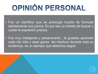 • Fue un científico que se preocupó mucho de formular
  debidamente sus juicios. Es por eso su interés de buscar y
  cuidar la expresión precisa.

• Fue muy inteligente y perseverante , le gustaba aprender
  cada día más y esas ganas las mantuvo durante toda su
  existencia, es un ejemplo que debemos seguir.




                                                          13
 