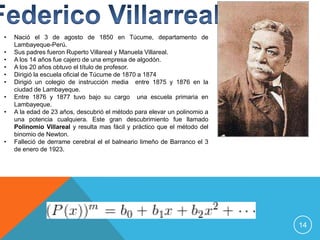 •   Nació el 3 de agosto de 1850 en Túcume, departamento de
    Lambayeque-Perú.
•   Sus padres fueron Ruperto Villareal y Manuela Villareal.
•   A los 14 años fue cajero de una empresa de algodón.
•   A los 20 años obtuvo el título de profesor.
•   Dirigió la escuela oficial de Túcume de 1870 a 1874
•   Dirigió un colegio de instrucción media entre 1875 y 1876 en la
    ciudad de Lambayeque.
•   Entre 1876 y 1877 tuvo bajo su cargo una escuela primaria en
    Lambayeque.
•   A la edad de 23 años, descubrió el método para elevar un polinomio a
    una potencia cualquiera. Este gran descubrimiento fue llamado
    Polinomio Villareal y resulta mas fácil y práctico que el método del
    binomio de Newton.
•   Falleció de derrame cerebral el el balneario limeño de Barranco el 3
    de enero de 1923.




                                                                           14
 