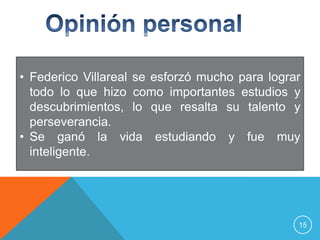 • Federico Villareal se esforzó mucho para lograr
  todo lo que hizo como importantes estudios y
  descubrimientos, lo que resalta su talento y
  perseverancia.
• Se ganó la vida estudiando y fue muy
  inteligente.




                                                15
 