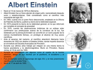 •   Nació el 14 de marza de 1879 en Alemania.
•   Albert Einstein fue un físico alemán de origen judío, nacionalizado después
    suizo y estadounidense. Está considerado como el científico más
    importante del siglo XX.
•   En 1905, cuando era un joven físico desconocido, empleado en la Oficina
    de Patentes de Berna, publicó su teoría de la relatividad especial.
•   En 1915 presentó la teoría de la relatividad general, en la que reformuló
    por completo el concepto de gravedad.
•   En 1919, cuando las observaciones británicas de un eclipse solar
    confirmaron sus predicciones acerca de la curvatura de la luz, fue
    idolatrado por la prensa.[3] Einstein se convirtió en un icono popular de la
    ciencia mundialmente famoso, un privilegio al alcance de muy pocos
    científicos.
•   Ante el ascenso del nazismo, el científico abandonó Alemania hacia
    diciembre de 1932 con destino a Estados Unidos, donde impartió docencia
    en el Instituto de Estudios Avanzados de Princeton.
•   Durante sus últimos años trabajó por integrar en una misma teoría la
    fuerza gravitatoria y la electromagnética. Murió en Princeton, Nueva
    Jersey, el 18 de abril de 1955.
•   Aunque es considerado por algunos como el «padre de la bomba
    atómica», abogó en sus escritos por el pacifismo, el socialismo y el
    sionismo.
•   Fue proclamado como el «personaje del siglo XX» y el más preeminente
    científico por la revista Time.
•   Murió el 17 de abril de 1955.
                                                                                   17
 