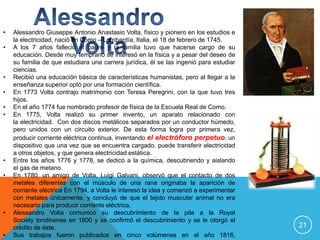 •   Alessandro Giuseppe Antonio Anastasio Volta, físico y pionero en los estudios e
    la electricidad, nació en Como – Lombardía, Italia, el 18 de febrero de 1745.
•   A los 7 años falleció el padre y la familia tuvo que hacerse cargo de su
    educación. Desde muy temprano se interesó en la física y a pesar del deseo de
    su familia de que estudiara una carrera jurídica, él se las ingenió para estudiar
    ciencias.
•   Recibió una educación básica de características humanistas, pero al llegar a la
    enseñanza superior optó por una formación científica.
•   En 1773 Volta contrajo matrimonio con Teresa Peregrini, con la que tuvo tres
    hijos.
•   En el año 1774 fue nombrado profesor de física de la Escuela Real de Como.
•   En 1775, Volta realizó su primer invento, un aparato relacionado con
    la electricidad. Con dos discos metálicos separados por un conductor húmedo,
    pero unidos con un circuito exterior. De esta forma logra por primera vez,
    producir corriente eléctrica continua, inventando el electróforo perpetuo, un
    dispositivo que una vez que se encuentra cargado, puede transferir electricidad
    a otros objetos, y que genera electricidad estática.
•   Entre los años 1776 y 1778, se dedicó a la química, descubriendo y aislando
    el gas de metano.
•   En 1780, un amigo de Volta, Luigi Galvani, observó que el contacto de dos
    metales diferentes con el músculo de una rana originaba la aparición de
    corriente eléctrica En 1794, a Volta le interesó la idea y comenzó a experimentar
    con metales únicamente, y concluyó de que el tejido muscular animal no era
    necesario para producir corriente eléctrica.
•   Alessandro Volta comunicó su descubrimiento de la pila a la Royal
    Society londinense en 1800 y se confirmó el descubrimiento y se le otorgó el
    crédito de éste.                                                                    21
•   Sus trabajos fueron publicados en cinco volúmenes en el año 1816,
 