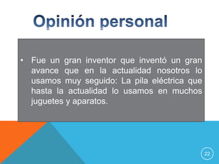 • Fue un gran inventor que inventó un gran
  avance que en la actualidad nosotros lo
  usamos muy seguido: La pila eléctrica que
  hasta la actualidad lo usamos en muchos
  juguetes y aparatos.




                                              22
 