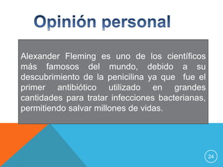 Alexander Fleming es uno de los científicos
más famosos del mundo, debido a su
descubrimiento de la penicilina ya que fue el
primer antibiótico utilizado en grandes
cantidades para tratar infecciones bacterianas,
permitiendo salvar millones de vidas.




                                                  24
 
