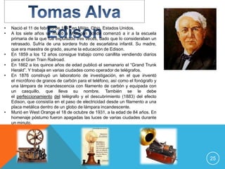 •   Nació el 11 de febrero de 1847 en Milán, Ohio, Estados Unidos.
•   A los siete años se mudó a Michigan donde comenzó a ir a la escuela
    primaria de la que fue expulsado tres veces, dado que lo consideraban un
    retrasado. Sufría de una sordera fruto de escarlatina infantil. Su madre,
    que era maestra de grado, asume la educación de Edison.
•   En 1859 a los 12 años consigue trabajo como canillita vendiendo diarios
    para el Gran Train Railroad.
•   En 1862 a los quince años de edad publicó el semanario el “Grand Trunk
    Herald”. Y trabaja en varias ciudades como operador de telégrafos.
•   En 1876 construyó un laboratorio de investigación, en el que inventó
    el micrófono de granos de carbón para el teléfono, así como el fonógrafo y
    una lámpara de incandescencia con filamento de carbón y equipada con
    un casquillo, que lleva su nombre. También se le debe
    el perfeccionamiento del telégrafo y el descubrimiento (1883) del efecto
    Edison, que consistía en el paso de electricidad desde un filamento a una
    placa metálica dentro de un globo de lámpara incandescente.
•   Murió en West Orange el 18 de octubre de 1931, a la edad de 84 años. En
    homenaje póstumo fueron apagadas las luces de varias ciudades durante
    un minuto.




                                                                                 25
 