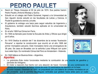 Nació en Tibaya Arequipa el 02 de julio de 1874. Sus padres fueron:
    Pedro Paulet y Antonia Mostajo y Quiroz.
    Estudió en el colegio del Padre Duhamel, Ingresó a la Universidad de
    San Agustín donde estudió en las facultades de Letras y Ciencia. A
    Paulet le gustaba la ciencia y el arte.
    El gobierno le entrega una beca para seguir estudios de Ingeniería y
    Arquitectura, también estudió Química aplicada en la universidad de
    Paris.
    En el año 1900 fue Cónsul en París.
    En 1904 es llamado para fundar la Escuela de Artes y Oficios que dirigió
    por 6 años.

    En 1910 Dedica la edición del 7 de diciembre de la revista “Ilustración
    Peruana” a reportar la construcción que ocurrió en el año 1908 del
    primer monoplano peruano. Este monoplano tenía una envergadura de
    36 pies. Se casa en Bruselas con la señorita Luisa Wilquet con quien
    tuvo siete hijos. Es nombrado Cónsul del Perú en Amsterdam - Holanda.

    En 1945 fallece en Buenos Aires – Argentina.
Aportes:
•     La girándula.-Este motor funcionaba mediante la combustión de una mezcla de gasolina y
      peróxido de nitrógeno.
•     El motor a reacción.-fue hecho con una aleación de hacer. Consiste en una combinación de
      cámara de combustión de forma cónica de unos 10 centímetros de diámetro en la base
•     El avión torpedo.-Diseñado en 1902, es propulsado por una batería de cohetes montados en un   6
      ala pivotante que le permitía despliegues verticales que giraban hacia atrás para un vuelo
 