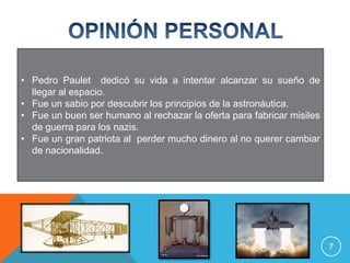 • Pedro Paulet dedicó su vida a intentar alcanzar su sueño de
  llegar al espacio.
• Fue un sabio por descubrir los principios de la astronáutica.
• Fue un buen ser humano al rechazar la oferta para fabricar misiles
  de guerra para los nazis.
• Fue un gran patriota al perder mucho dinero al no querer cambiar
  de nacionalidad.




                                                                       7
 