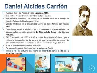 •   Nació en Cerro de Pasco el 13 de agosto de 1857.
•   Sus padres fueron: Baltazar Carrión y Dolores García.
•   Sus estudios primarios los realizó en su ciudad natal en el colegio de
    Nuestra Señora de Guadalupe en Lima.
•   Estudió medicina en la Universidad Mayor de San Marcos, con notable
    éxito.
•   Durante sus estudios, sintió inquietud por conocer dos enfermedades de
    algunos valles centrales peruanos: La Fiebre de la Oroya y la Verruga
    Peruana.
•   El 27 de agosto de 1885 solicitó al doctor Emaristo M. Chávez que le
    hiciera la inoculación de la sangre de una tumoración verrugosa del
    enfermo Carmen Paredes, internado en el hospital 2 de mayo de Lima.
•   A los 21 días sintió los primeros síntomas.
•   En estado de agonía, fue trasladado al Maison de Santé.
•   Murió el 05 de Octubre, esa fecha es recordada como el día de la
    medicina peruana.




                                                                             8
 