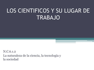 LOS CIENTIFICOS Y SU LUGAR DE
             TRABAJO




N.C.6.1.2
La naturaleza de la ciencia, la tecnología y
la sociedad
 
