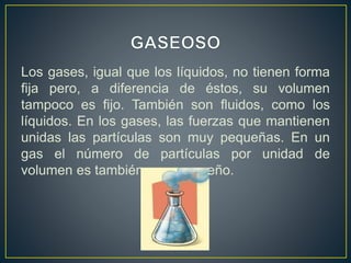 Los gases, igual que los líquidos, no tienen forma
fija pero, a diferencia de éstos, su volumen
tampoco es fijo. También son fluidos, como los
líquidos. En los gases, las fuerzas que mantienen
unidas las partículas son muy pequeñas. En un
gas el número de partículas por unidad de
volumen es también muy pequeño.
 