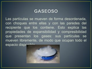 Las partículas se mueven de forma desordenada,
con choques entre ellas y con las paredes del
recipiente que los contiene. Esto explica las
propiedades de expansibilidad y compresibilidad
que presentan los gases: sus partículas se
mueven libremente, de modo que ocupan todo el
espacio disponible.
 