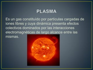 Es un gas constituìdo por partìculas cargadas de
iones libres y cuya dinàmica presenta efectos
colectivos dominados por las interacciones
electromagnèticas de largo alcance entre las
mismas.
 