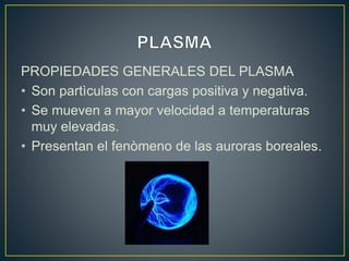 PROPIEDADES GENERALES DEL PLASMA
• Son partìculas con cargas positiva y negativa.
• Se mueven a mayor velocidad a temperaturas
muy elevadas.
• Presentan el fenòmeno de las auroras boreales.
 