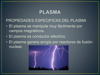 PROPIEDADES ESPECIFICAS DEL PLASMA
• El plasma se manipula muy fàcilmente por
campos magnèticos.
• El plasma es conductor elèctrico.
• El plasma genera enrgìa por reactores de fusiòn
nuclear.
 