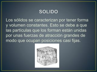 Los sólidos se caracterizan por tener forma
y volumen constantes. Esto se debe a que
las partículas que los forman están unidas
por unas fuerzas de atracción grandes de
modo que ocupan posiciones casi fijas.
 