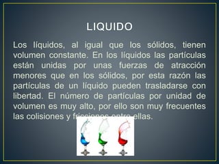 Los líquidos, al igual que los sólidos, tienen
volumen constante. En los líquidos las partículas
están unidas por unas fuerzas de atracción
menores que en los sólidos, por esta razón las
partículas de un líquido pueden trasladarse con
libertad. El número de partículas por unidad de
volumen es muy alto, por ello son muy frecuentes
las colisiones y fricciones entre ellas.
 