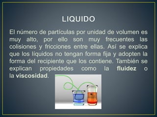 El número de partículas por unidad de volumen es
muy alto, por ello son muy frecuentes las
colisiones y fricciones entre ellas. Así se explica
que los líquidos no tengan forma fija y adopten la
forma del recipiente que los contiene. También se
explican propiedades como la fluidez o
la viscosidad.
 
