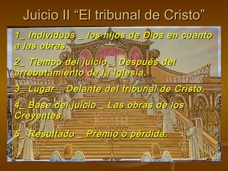 Juicio II “El tribunal de Cristo”Juicio II “El tribunal de Cristo”
1_ Individuos _ los hijos de Dios en cuanto1_ Individuos _ los hijos de Dios en cuanto
a las obras.a las obras.
2_ Tiempo del juicio _ Después del2_ Tiempo del juicio _ Después del
arrebatamiento de la Iglesia.arrebatamiento de la Iglesia.
3_ Lugar _ Delante del tribunal de Cristo.3_ Lugar _ Delante del tribunal de Cristo.
4_ Base del juicio _ Las obras de los4_ Base del juicio _ Las obras de los
Creyentes.Creyentes.
5_ Resultado _ Premio o pérdida.5_ Resultado _ Premio o pérdida.
 