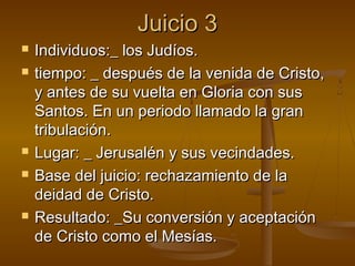 Juicio 3Juicio 3
 Individuos:_ los Judíos.Individuos:_ los Judíos.
 tiempo: _ después de la venida de Cristo,tiempo: _ después de la venida de Cristo,
y antes de su vuelta en Gloria con susy antes de su vuelta en Gloria con sus
Santos. En un periodo llamado la granSantos. En un periodo llamado la gran
tribulación.tribulación.
 Lugar: _ Jerusalén y sus vecindades.Lugar: _ Jerusalén y sus vecindades.
 Base del juicio: rechazamiento de laBase del juicio: rechazamiento de la
deidad de Cristo.deidad de Cristo.
 Resultado: _Su conversión y aceptaciónResultado: _Su conversión y aceptación
de Cristo como el Mesías.de Cristo como el Mesías.
 