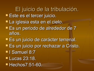 El juicio de la tribulación.El juicio de la tribulación.
 Este es el tercer juicio.Este es el tercer juicio.
 La iglesia esta en el cielo.La iglesia esta en el cielo.
 Es un periodo de alrededor de 7Es un periodo de alrededor de 7
años.años.
 Es un juicio de carácter terrenal.Es un juicio de carácter terrenal.
 Es un juicio por rechazar a Cristo.Es un juicio por rechazar a Cristo.
 I Samuel 8:7I Samuel 8:7
 Lucas 23:18.Lucas 23:18.
 Hechos7:51-60.Hechos7:51-60.
 