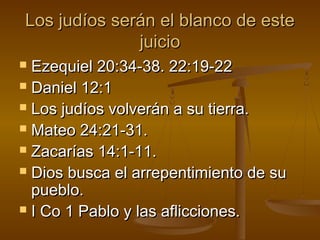 Los judíos serán el blanco de esteLos judíos serán el blanco de este
juiciojuicio
 Ezequiel 20:34-38. 22:19-22Ezequiel 20:34-38. 22:19-22
 Daniel 12:1Daniel 12:1
 Los judíos volverán a su tierra.Los judíos volverán a su tierra.
 Mateo 24:21-31.Mateo 24:21-31.
 Zacarías 14:1-11.Zacarías 14:1-11.
 Dios busca el arrepentimiento de suDios busca el arrepentimiento de su
pueblo.pueblo.
 I Co 1 Pablo y las aflicciones.I Co 1 Pablo y las aflicciones.
 