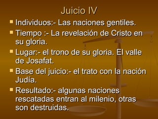 Juicio IVJuicio IV
 Individuos:- Las naciones gentiles.Individuos:- Las naciones gentiles.
 Tiempo :- La revelación de Cristo enTiempo :- La revelación de Cristo en
su gloria.su gloria.
 Lugar:- el trono de su gloria. El valleLugar:- el trono de su gloria. El valle
de Josafat.de Josafat.
 Base del juicio:- el trato con la naciónBase del juicio:- el trato con la nación
Judía.Judía.
 Resultado:- algunas nacionesResultado:- algunas naciones
rescatadas entran al milenio, otrasrescatadas entran al milenio, otras
son destruidas.son destruidas.
 