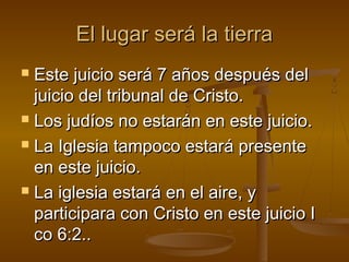 El lugar será la tierraEl lugar será la tierra
 Este juicio será 7 años después delEste juicio será 7 años después del
juicio del tribunal de Cristo.juicio del tribunal de Cristo.
 Los judíos no estarán en este juicio.Los judíos no estarán en este juicio.
 La Iglesia tampoco estará presenteLa Iglesia tampoco estará presente
en este juicio.en este juicio.
 La iglesia estará en el aire, yLa iglesia estará en el aire, y
participara con Cristo en este juicio Iparticipara con Cristo en este juicio I
co 6:2..co 6:2..
 