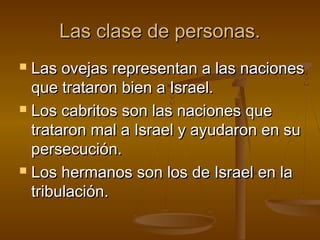Las clase de personas.Las clase de personas.
 Las ovejas representan a las nacionesLas ovejas representan a las naciones
que trataron bien a Israel.que trataron bien a Israel.
 Los cabritos son las naciones queLos cabritos son las naciones que
trataron mal a Israel y ayudaron en sutrataron mal a Israel y ayudaron en su
persecución.persecución.
 Los hermanos son los de Israel en laLos hermanos son los de Israel en la
tribulación.tribulación.
 