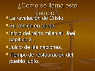 ¿Como se llama este¿Como se llama este
tiempo?.tiempo?.
 La revelación de Cristo.La revelación de Cristo.
 Su venida en gloria.Su venida en gloria.
 Inicio del reino milenial. JoelInicio del reino milenial. Joel
capitulo 3 .capitulo 3 .
 Juicio de las naciones.Juicio de las naciones.
 Tiempo de restauración delTiempo de restauración del
pueblo judío.pueblo judío.
 