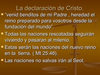 La declaración de Cristo.La declaración de Cristo.
 ““venid benditos de mi Padre , heredad elvenid benditos de mi Padre , heredad el
reino preparado para vosotros desde lareino preparado para vosotros desde la
fundación del mundo”.fundación del mundo”.
 Todas las naciones rescatadas seguiránTodas las naciones rescatadas seguirán
viviendo y pasaran al milenio.viviendo y pasaran al milenio.
 Estas serán las naciones del nuevo reinoEstas serán las naciones del nuevo reino
en la tierra. ( Mt 25:46).en la tierra. ( Mt 25:46).
 Las naciones no salvas irán al Seol.Las naciones no salvas irán al Seol.
 