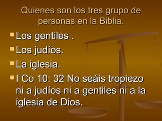 Quienes son los tres grupo deQuienes son los tres grupo de
personas en la Biblia.personas en la Biblia.
 Los gentiles .Los gentiles .
 Los judíos.Los judíos.
 La iglesia.La iglesia.
 I Co 10: 32 No seáis tropiezoI Co 10: 32 No seáis tropiezo
ni a judíos ni a gentiles ni a lani a judíos ni a gentiles ni a la
iglesia de Dios.iglesia de Dios.
 