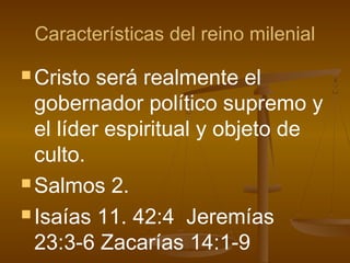 Características del reino milenial
 Cristo será realmente el
gobernador político supremo y
el líder espiritual y objeto de
culto.
 Salmos 2.
 Isaías 11. 42:4 Jeremías
23:3-6 Zacarías 14:1-9
 