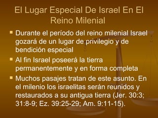 El Lugar Especial De Israel En El
Reino Milenial
 Durante el período del reino milenial Israel
gozará de un lugar de privilegio y de
bendición especial
 Al fin Israel poseerá la tierra
permanentemente y en forma completa
 Muchos pasajes tratan de este asunto. En
el milenio los israelitas serán reunidos y
restaurados a su antigua tierra (Jer. 30:3;
31:8-9; Ez. 39:25-29; Am. 9:11-15).
 