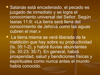  Satanás está encadenado, el pecado es
juzgado de inmediato y se logra el
conocimiento universal del Señor. Según
Isaías 11:9: «La tierra será llena del
conocimiento de Jehová como las aguas
cubren el mar.»
 La tierra misma se verá liberada de la
maldición que hay sobre su productividad
(Is. 35:1-2), y habrá lluvias abundantes
(Is. 30:23; 35:7). En general, habrá
prosperidad, salud y bendiciones físicas y
espirituales como nunca antes el mundo
había conocido.
 