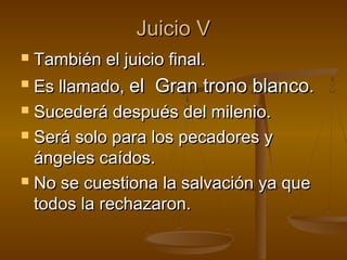 Juicio VJuicio V
 También el juicio final.También el juicio final.
 Es llamado,Es llamado, el Gran trono blancoel Gran trono blanco..
 Sucederá después del milenio.Sucederá después del milenio.
 Será solo para los pecadores ySerá solo para los pecadores y
ángeles caídos.ángeles caídos.
 No se cuestiona la salvación ya queNo se cuestiona la salvación ya que
todos la rechazaron.todos la rechazaron.
 
