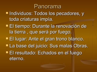 PanoramaPanorama
 Individuos: Todos los pecadores, yIndividuos: Todos los pecadores, y
toda criaturas impía.toda criaturas impía.
 El tiempo: Durante la renovación deEl tiempo: Durante la renovación de
la tierra , que será por fuego.la tierra , que será por fuego.
 El lugar: Ante el gran trono blanco.El lugar: Ante el gran trono blanco.
 La base del juicio: Sus malas Obras.La base del juicio: Sus malas Obras.
 El resultado: Echados en el fuegoEl resultado: Echados en el fuego
eterno.eterno.
 