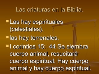 Las criaturas en la Biblia.Las criaturas en la Biblia.
 Las hay espiritualesLas hay espirituales
(celestiales).(celestiales).
 las hay terrenales.las hay terrenales.
 I corintios 15:  44 Se siembraI corintios 15:  44 Se siembra
cuerpo animal, resucitarácuerpo animal, resucitará
cuerpo espiritual. Hay cuerpocuerpo espiritual. Hay cuerpo
animal y hay cuerpo espiritual.animal y hay cuerpo espiritual.
 